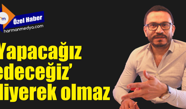 ‘Yapacağız, edeceğiz’ diyerek olmaz